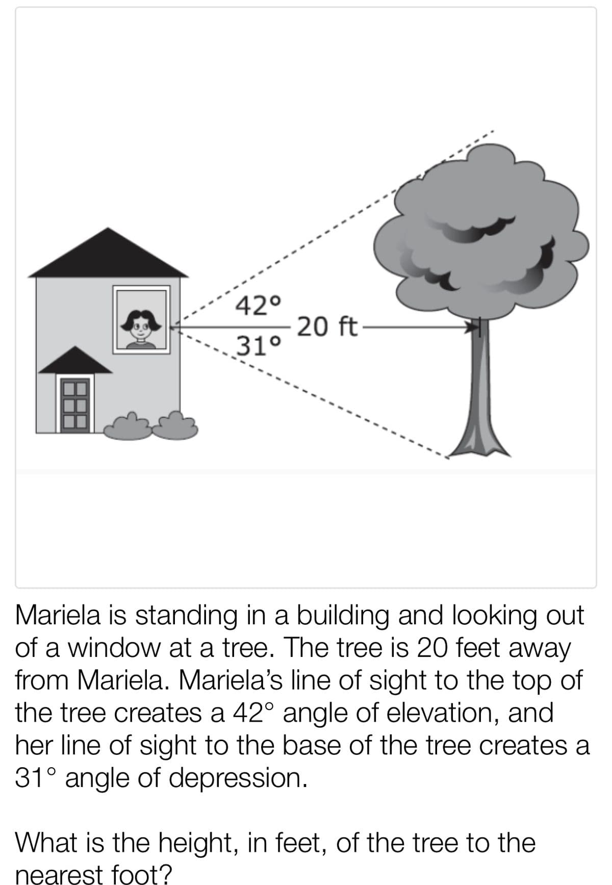 42°
20 ft
31°
Mariela is standing in a building and looking out
of a window at a tree. The tree is 20 feet
away
from Mariela. Mariela's line of sight to the top of
the tree creates a 42° angle of elevation, and
her line of sight to the base of the tree creates a
31° angle of depression.
What is the height, in feet, of the tree to the
nearęst foot?
