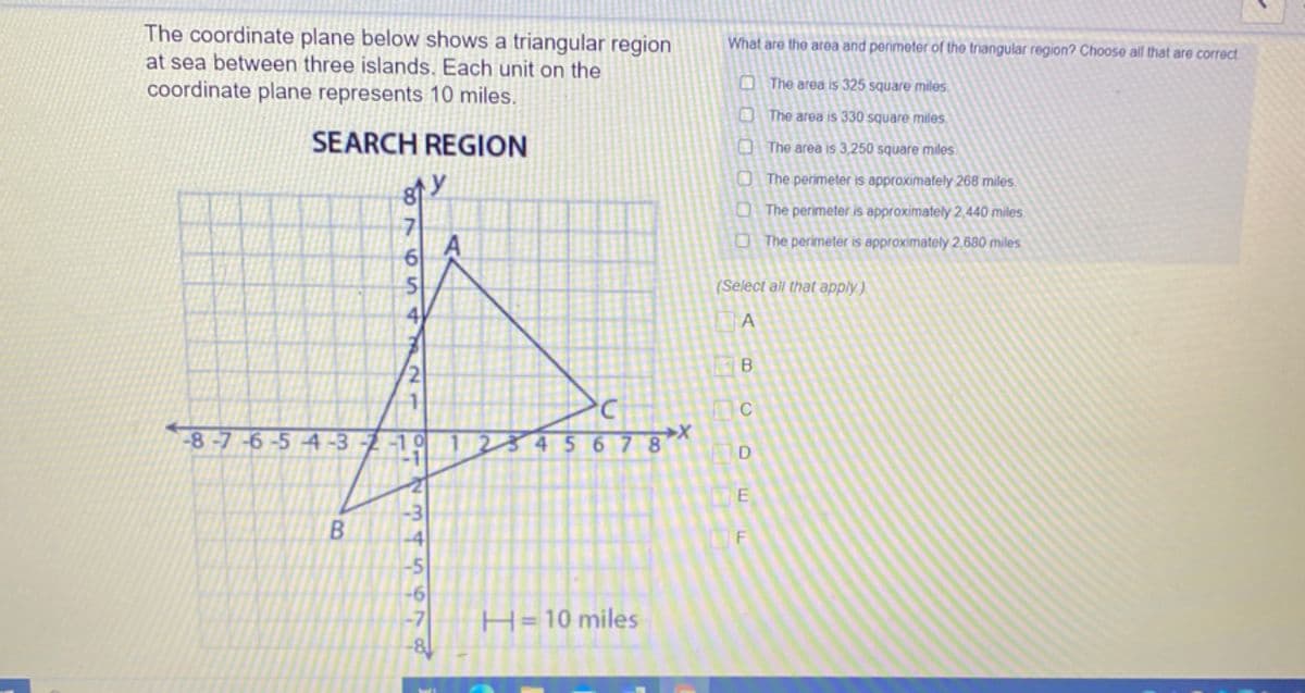 The coordinate plane below shows a triangular region
at sea between three islands. Each unit on the
coordinate plane represents 10 miles.
What are the area and perimeter of the triangular region? Choose all that are correct
O The area is 325 square miles.
O The area is 330 square miles
SEARCH REGION
O The area is 3,250 square miles
O The perimeter is approximately 268 miles.
O The perimeter is approximately 2,440 miles
O The perimeter is approximately 2,680 miles
6
(Select all that apply.)
4
-8-7-6-5 4 -3
-10
67 8
E
-3
H= 10 miles

