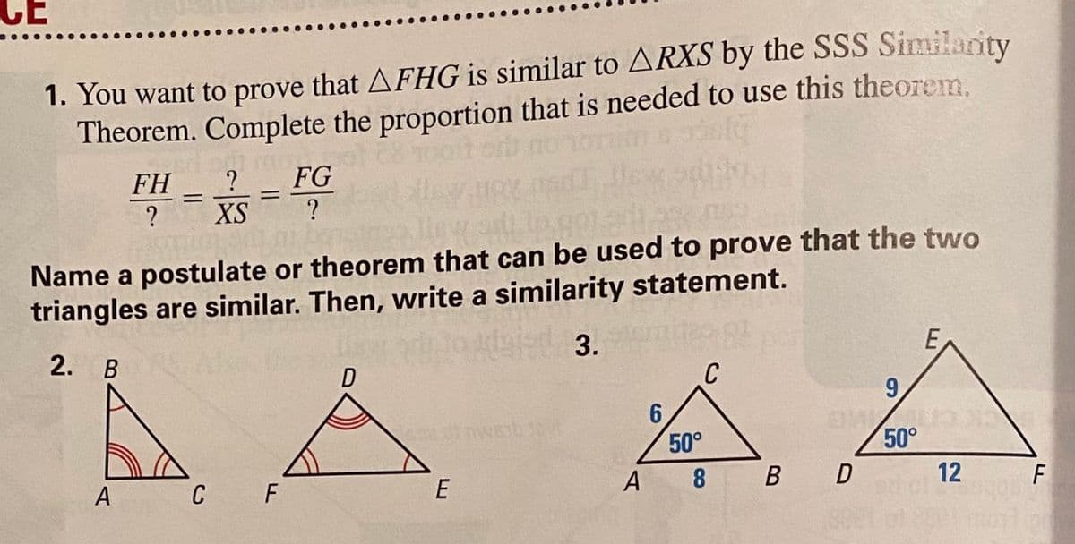 CE
1. You want to prove that AFHG is similar to ARXS by the SSS Similarity
Theorem. Complete the proportion that is needed to use this theorem.
FH
?
FG
!!
?
XS
Name a postulate or theorem that can be used to prove that the two
triangles are similar. Then, write a similarity statement.
odaied 3.
2. В
E
C
9.
50°
50°
A
C
F
E
A 8
B D
12
F
