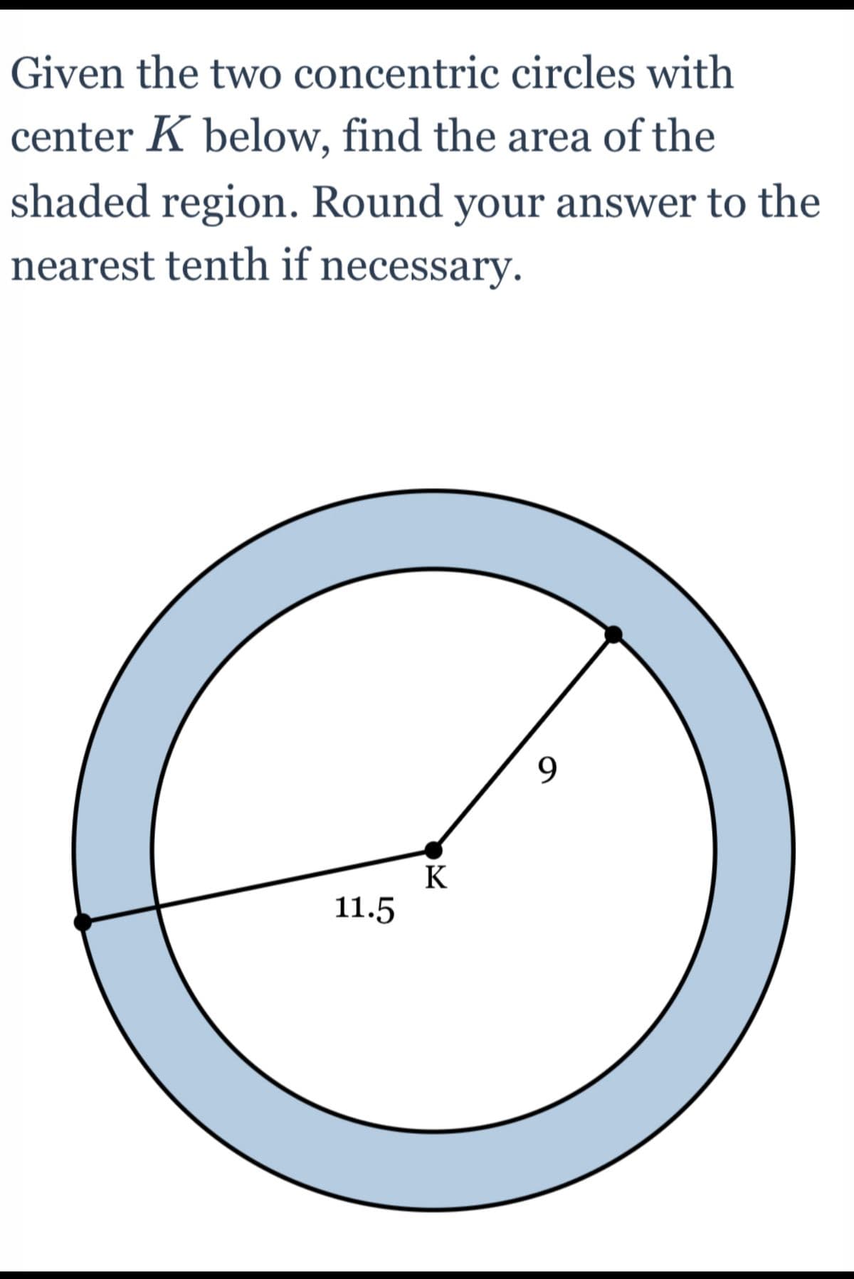 Given the two concentric circles with
center K below, find the area of the
shaded region. Round your answer to the
nearest tenth if necessary.
9
11.5
K