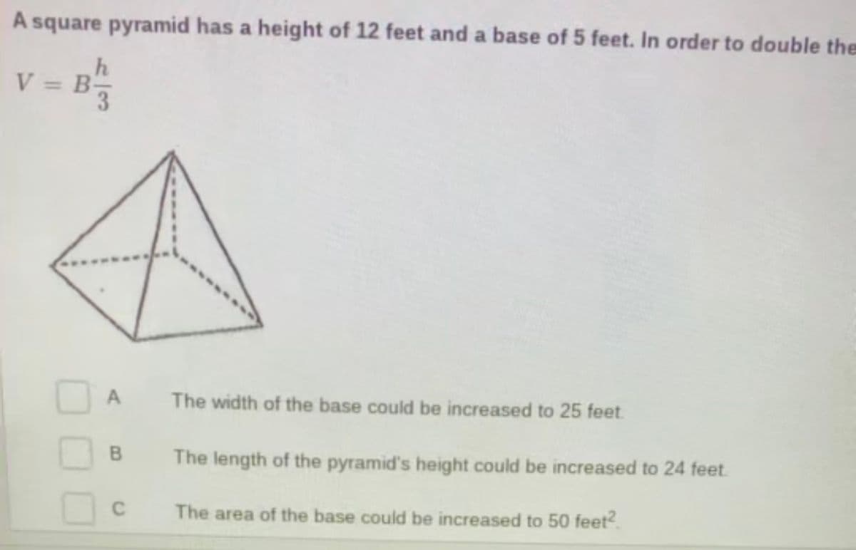 A square pyramid has a height of 12 feet and a base of 5 feet. In order to double the
h
V = B
%3D
A
The width of the base could be increased to 25 feet.
The length of the pyramid's height could be increased to 24 feet
The area of the base could be increased to 50 feet?.
