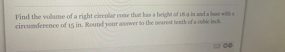 Find the volume of a right circular cone that has a height of 18.9 in and a base with a
circumference of 15 in. Round your answer to the nearest tenth of a cubic inch.
