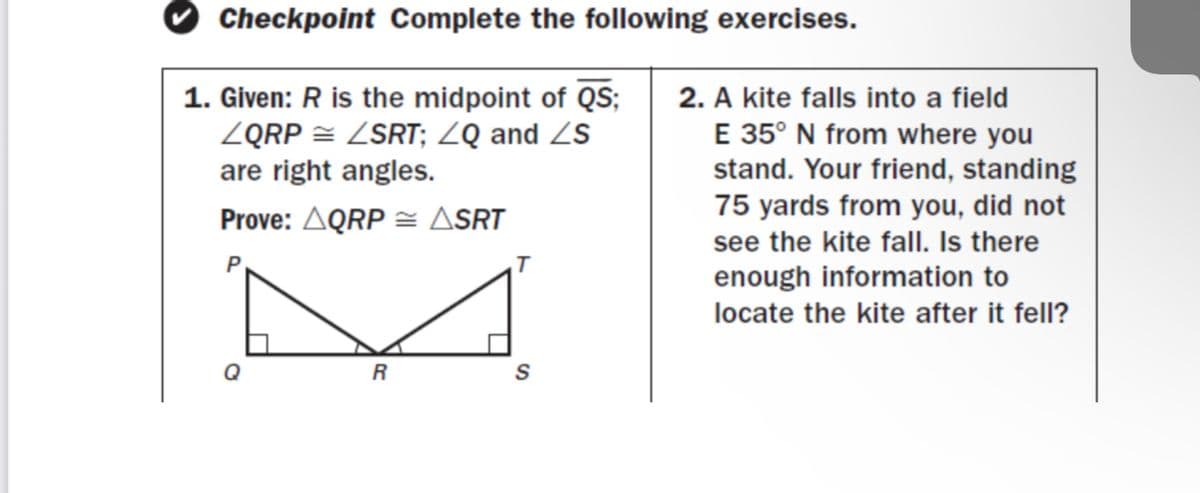 Checkpoint Complete the following exercises.
1. Given: R is the midpoint of QS;
ZQRP = ZSRT; ZQ and ZS
are right angles.
2. A kite falls into a field
E 35° N from where you
stand. Your friend, standing
75 yards from you, did not
see the kite fall. Is there
enough information to
Prove: AQRP = ASRT
locate the kite after it fell?
S
