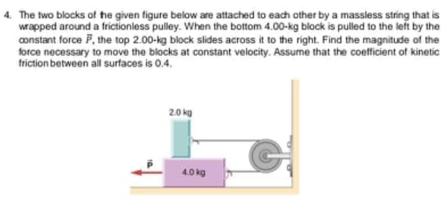 4. The two blocks of he given figure below are attached to each other by a massless string that is
wrapped around a frictionless pulley. When the bottom 4.00-kg block is pulled to the left by the
constant force F, the top 2.00-kg block slides across it to the right. Find the magnitude of the
force necessary to move the blocks at constant velocity. Assume that the coefficient of kinetic
friction between all surfaces is 0.4.
2.0 kg
4.0 kg
