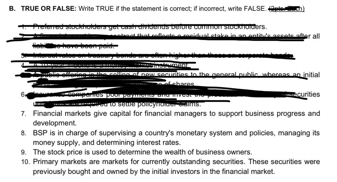B. TRUE OR FALSE: Write TRUE if the statement is correct; if incorrect, write FALSE. 2te.
Prefened stocklholders get vast dividenus before common stockhoiuers.
ontroct that roflocte a recidual stake in an ontity's assets after all
* S ument
ncn tho caling of new securities to the aeneral public whereas an initial
ofshares.
6.
COmpo mes poOr pay CHS anu nvest P
securities
-----eca to settle poiIicyholdci Caims.
7. Financial markets give capital for financial managers to support business progress and
development.
8. BSP is in charge of supervising a country's monetary system and policies, managing its
money supply, and determining interest rates.
9. The stock price is used to determine the wealth of business owners.
10. Primary markets are markets for currently outstanding securities. These securities were
previously bought and owned by the initial investors in the financial market.
