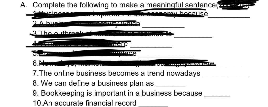 A. Complete the following to make a meaningful sentence
amy because
2A busin
-----
3 The outbreek
6.Nowa
7.The online business becomes a trend nowadays
8. We can define a business plan as
9. Bookkeeping is important in a business because
10.An accurate financial record
