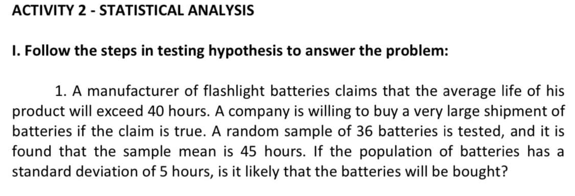 ACTIVITY 2 - STATISTICAL ANALYSIS
I. Follow the steps in testing hypothesis to answer the problem:
1. A manufacturer of flashlight batteries claims that the average life of his
product will exceed 40 hours. A company is willing to buy a very large shipment of
batteries if the claim is true. A random sample of 36 batteries is tested, and it is
found that the sample mean is 45 hours. If the population of batteries has a
standard deviation of 5 hours, is it likely that the batteries will be bought?
