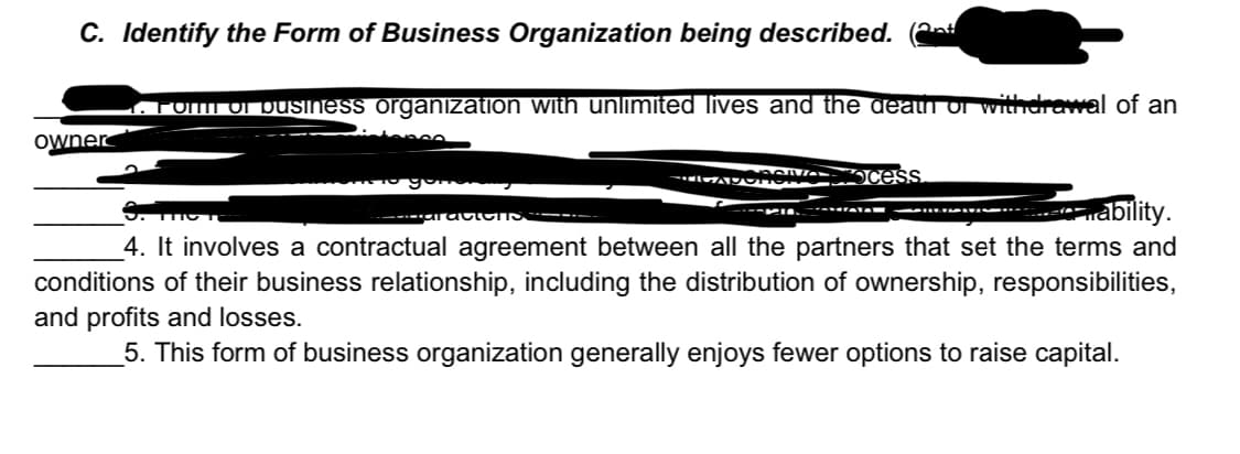 C. Identify the Form of Business Organization being described. (
FOMI ONpusiness organization with unlimited lives and the gean ol withdrawal of an
owner
Ocess
ability.
4. It involves a contractual agreement between all the partners that set the terms and
conditions of their business relationship, including the distribution of ownership, responsibilities,
and profits and losses.
5. This form of business organization generally enjoys fewer options to raise capital.
