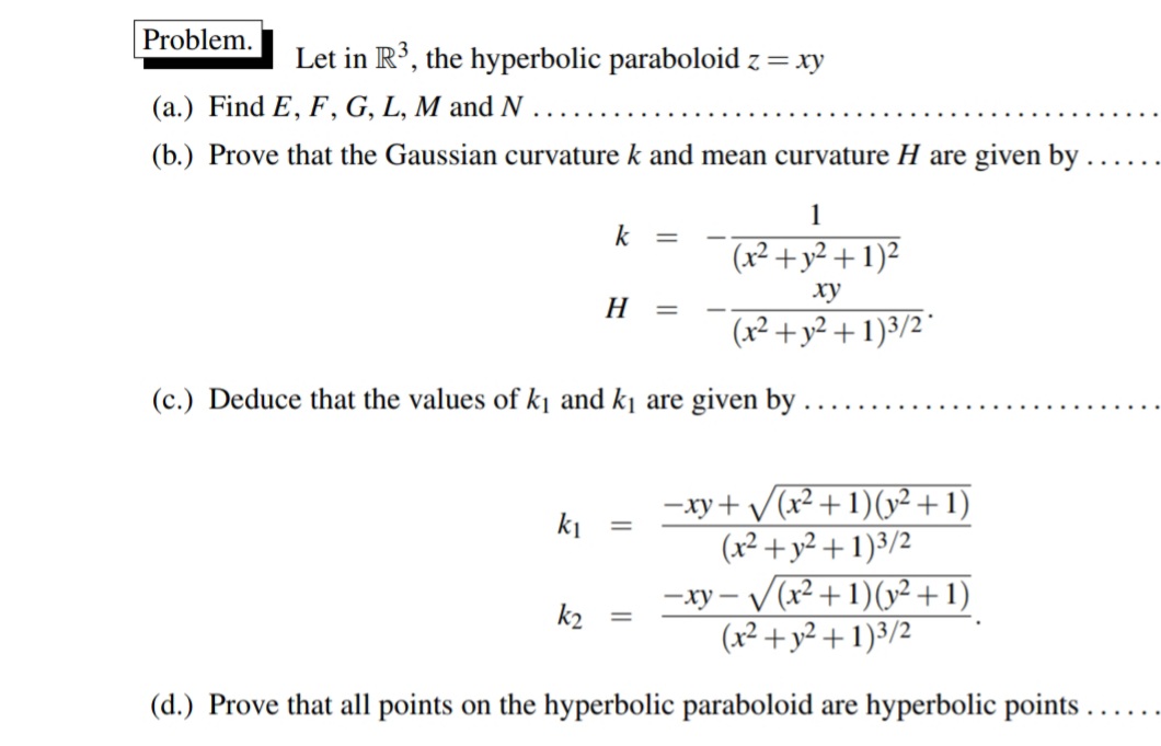 Problem.
Let in R³, the hyperbolic paraboloid z = xy
(a.) Find E, F, G, L, M and N
(b.) Prove that the Gaussian curvature k and mean curvature H are given by .
1
k
(x² + y² + 1)²
ху
H
(x² + y² + 1)3/2°
(c.) Deduce that the values of k¡ and kj are given by .
-xy+ /(x² +1)(v² + 1)
(x² + y² + 1)3/2
- V(x²+1)(y² + 1)
(x² + y² + 1)3/2
V
ki
— ху —
k2
(d.) Prove that all points on the hyperbolic paraboloid are hyperbolic points ..
