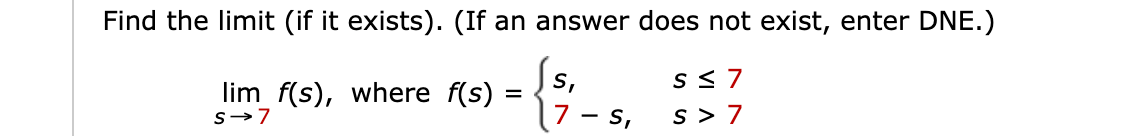 Find the limit (if it exists). (If an answer does not exist, enter DNE.)
S <7
S,
lim f(s), where f(s) =
%D
s-7
S,
s > 7
