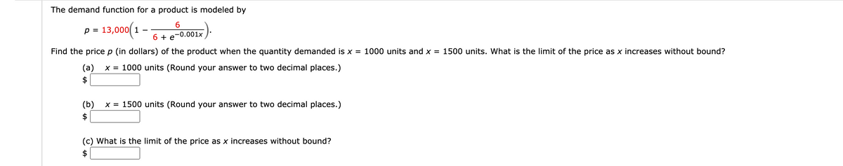 The demand function for a product is modeled by
13,000(1-
p =
-0.001x
6 + e
Find the price p (in dollars) of the product when the quantity demanded is x = 1000 units and x = 1500 units. What is the limit of the price as x increases without bound?
x = 1000 units (Round your answer to two decimal places.)
(a)
$
x = 1500 units (Round your answer to two decimal places.)
(b)
$
(c) What is the limit of the price as x increases without bound?
$
