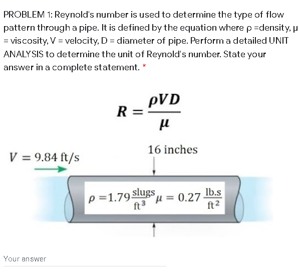 PROBLEM 1: Reynold's number is used to determine the type of flow
pattern througha pipe. It is defined by the equation where p =density, p
= viscosity, V = velocity, D = diameter of pipe. Performa detailed UNIT
ANALYSIS to determine the unit of Reynold's number. State your
answer in a complete statement. *
pVD
R
R =-
16 inches
V = 9.84 ft/s
p =1.79 slugs
ft3
Ib.s
H 0.27
ft2
Your answer
