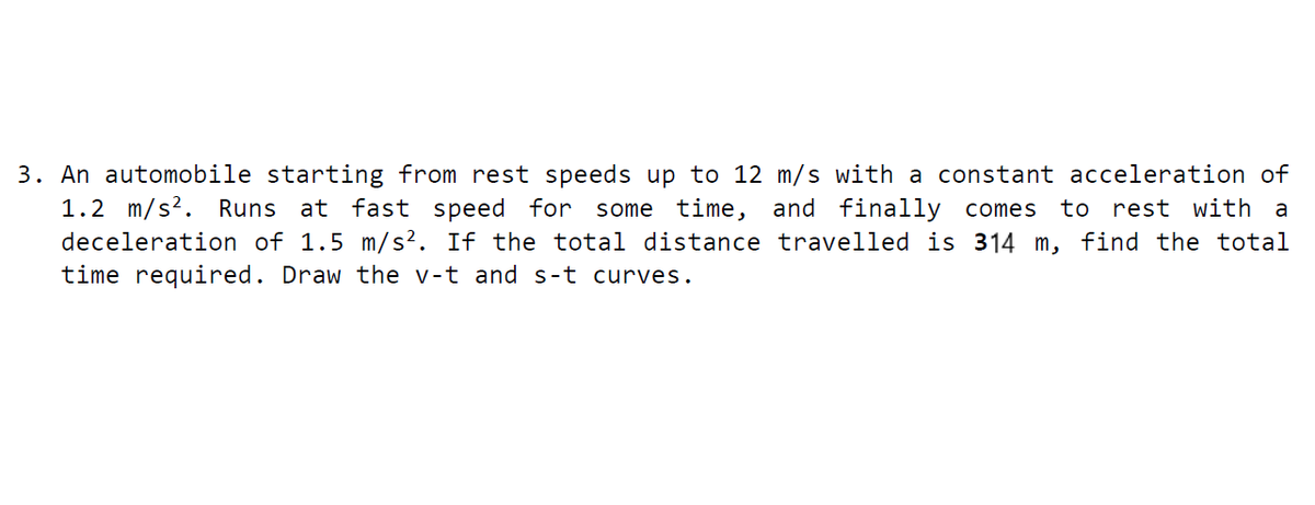3. An automobile starting from rest speeds up to 12 m/s with a constant acceleration of
1.2 m/s?. Runs at fast speed for some time, and finally comes
deceleration of 1.5 m/s². If the total distance travelled is 314 m, find the total
time required. Draw the v-t and s-t curves.
to rest with
a
