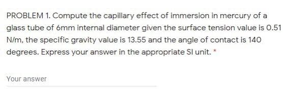 PROBLEM 1. Compute the capillary effect of immersion in mercury of a
glass tube of ómm internal diameter given the surface tension value is 0.51
N/m, the specific gravity value is 13.55 and the angle of contact is 140
degrees. Express your answer in the appropriate SI unit. *
Your answer
