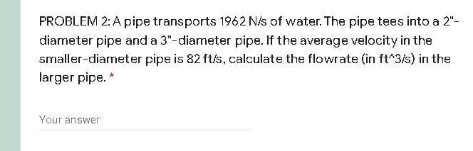 PROBLEM 2: A pipe transports 1962 N/s of water. The pipe tees into a 2"-
diameter pipe and a 3"-diameter pipe. If the average velocity in the
smaller-diameter pipe is 82 ft/s, calculate the flowrate (in ft^3/s) in the
larger pipe. *
Your answer
