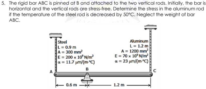 5. The rigid bar ABC is pinned at B and attached to the two vertical rods. Initially, the bar is
horizontal and the vertical rods are stress-free. Determine the stress in the aluminum rod
if the temperature of the steel rod is decreased by 50°C. Neglect the weight of bar
АВС.
Aluminum
Steel
L = 0.9 m
A = 300 mm?
E = 200 x 10° N/m?
a = 11.7 um/(m-°C)
L= 1.2 m
A = 1200 mm?
E = 70 x 10° N/m
a = 23 µm/(m-°C)
%3D
B
A
0.6 m
1.2 m

