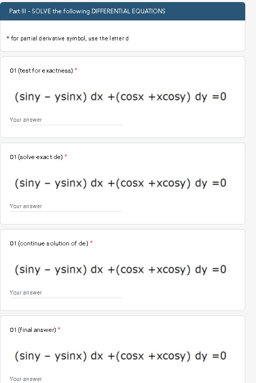 Part III - SOLVE the following DIFFERENTIAL EQUATIONS
* for partial derivative symbol, use the letterd
01 (test for exactness) *
(siny - ysinx) dx +(cosx +xcosy) dy =0
Your answer
01 (solve exactde) *
(siny - ysinx) dx +(cosx +xcosy) dy =0
Your an swer
01 (continue solution of de) *
(siny - ysinx) dx +(cosx +xcosy) dy =0
Your an swer
01 (final answer) *
(siny - ysinx) dx +(cosx +xcosy) dy =0
Your answer
