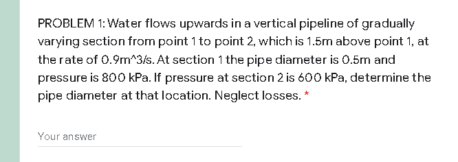 PROBLEM 1: Water flows upwards in a vertical pipeline of gradually
varying section from point 1 to point 2, which is 1.5m above point 1, at
the rate of 0.9m^3/s. At section 1 the pipe diameter is 0.5m and
pressure is 800 kPa. If pressure at section 2 is 600 kPa, determine the
pipe diameter at that location. Neglect losses. *
Your answer
