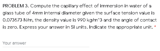 PROBLEM 3. Compute the capillary effect of immersion in water of a
glass tube of 4mm internal diameter given the surface tension value is
0.073573 N/m, the density value is 990 kg/m^3 and the angle of contact
is zero. Express your answer in Sl units. Indicate the appropriate unit.
Your answer
