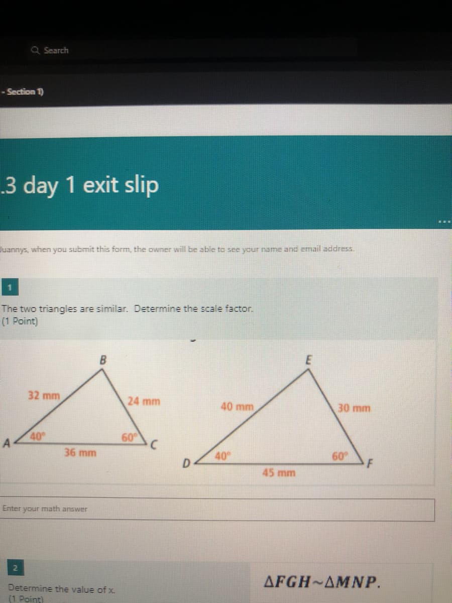 Q Search
- Section 1)
3 day 1 exit slip
Juannys, when you submit this form, the owner will be able to see your name and email address.
The two triangles are similar. Determine the scale factor.
(1 Point)
32 mm
24 mm
40 mm
30 mm
40
60
36 mm
40
D.
60
45 mm
Enter your math answer
AFGH AMNP.
Determine the value of x
(1 Point)
