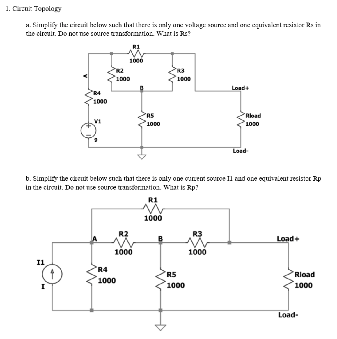 1. Circuit Topology
a. Simplify the circuit below such that there is only one voltage source and one equivalent resistor Rs in
the circuit. Do not use source transformation. What is Rs?
R1
1000
R2
R3
1000
1000
Load+
R4
1000
R5
Rload
V1
´1000
1000
Load-
b. Simplify the circuit below such that there is only one current source Il and one equivalent resistor Rp
in the circuit. Do not use source transformation. What is Rp?
R1
1000
R2
R3
Load+
1000
1000
I1
R4
R5
Rload
1000
I
1000
1000
Load-
