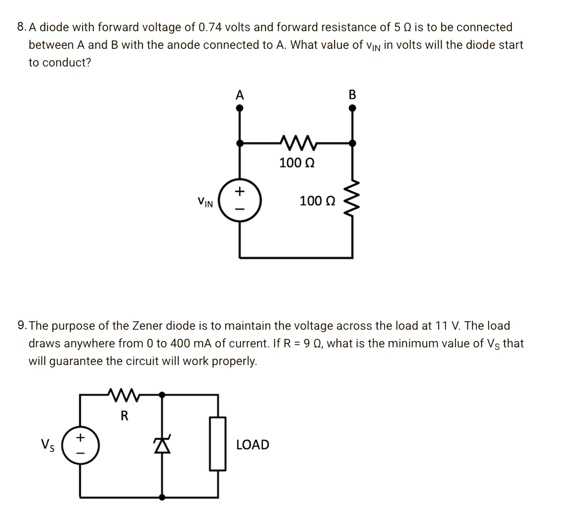 8. A diode with forward voltage of 0.74 volts and forward resistance of 5 Q is to be connected
between A and B with the anode connected to A. What value of vIN in volts will the diode start
to conduct?
A
100 2
+
VIN
100 N
9. The purpose of the Zener diode is to maintain the voltage across the load at 11 V. The load
draws anywhere from 0 to 400 mA of current. If R = 9 Q, what is the minimum value of Vs that
will guarantee the circuit will work properly.
R
Vs
LOAD
