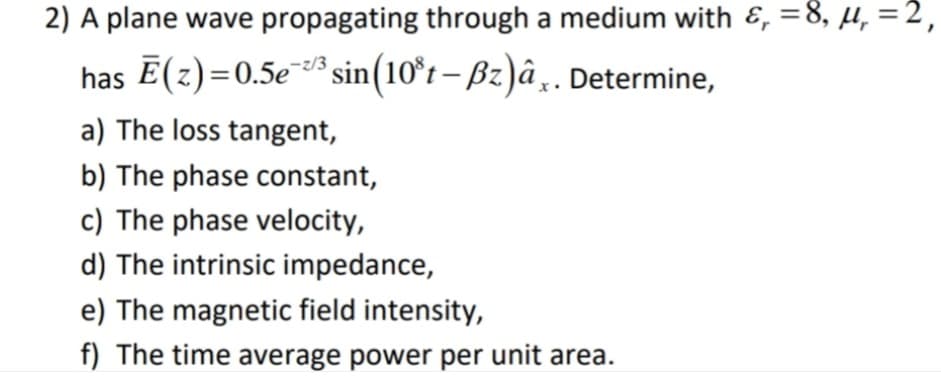 2) A plane wave propagating through a medium with &, =8, µ, =2,
has Ē(z)=0.5e* sin(10°t – Bz)â¸. Determine,
a) The loss tangent,
b) The phase constant,
c) The phase velocity,
d) The intrinsic impedance,
e) The magnetic field intensity,
f) The time average power per unit area.
