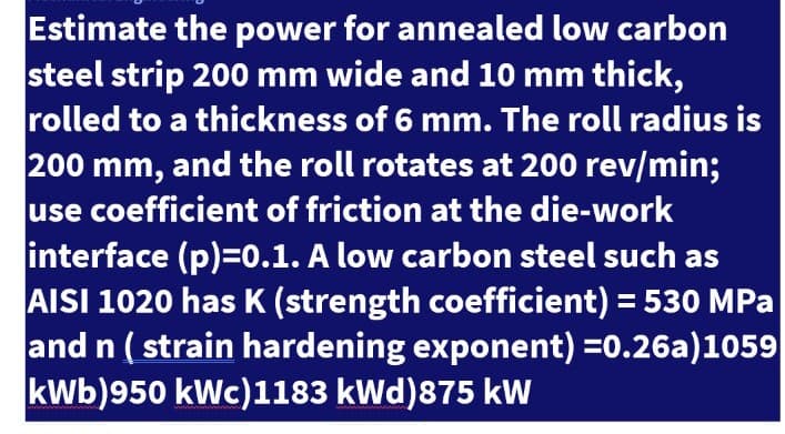 Estimate the power for annealed low carbon
steel strip 200 mm wide and 10 mm thick,
rolled to a thickness of 6 mm. The roll radius is
200 mm, and the roll rotates at 200 rev/min;
use coefficient of friction at the die-work
interface (p)=0.1. A low carbon steel such as
AISI 1020 has K (strength coefficient) = 530 MPa
and n ( strain hardening exponent) =0.26a)1059
kWb)950 kWc)1183 kWd)875 kW
