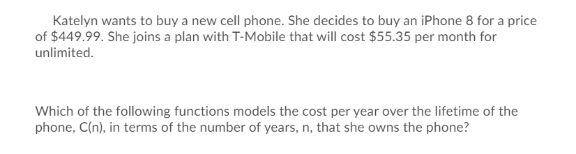 Katelyn wants to buy a new cell phone. She decides to buy an iPhone 8 for a price
of $449.99. She joins a plan with T-Mobile that will cost $55.35 per month for
unlimited.
Which of the following functions models the cost per year over the lifetime of the
phone, C(n), in terms of the number of years, n, that she owns the phone?
