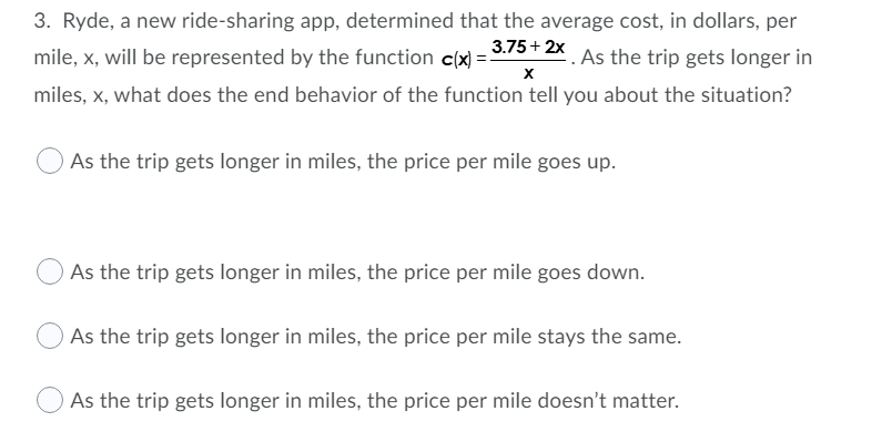 3. Ryde, a new ride-sharing app, determined that the average cost, in dollars, per
mile, x, will be represented by the function c(x) =
3.75+ 2x
As the trip gets longer in
miles, x, what does the end behavior of the function tell you about the situation?
OAs the trip gets longer in miles, the price per mile goes up.
As the trip gets longer in miles, the price per mile goes down.
As the trip gets longer in miles, the price per mile stays the same.
As the trip gets longer in miles, the price per mile doesn't matter.
