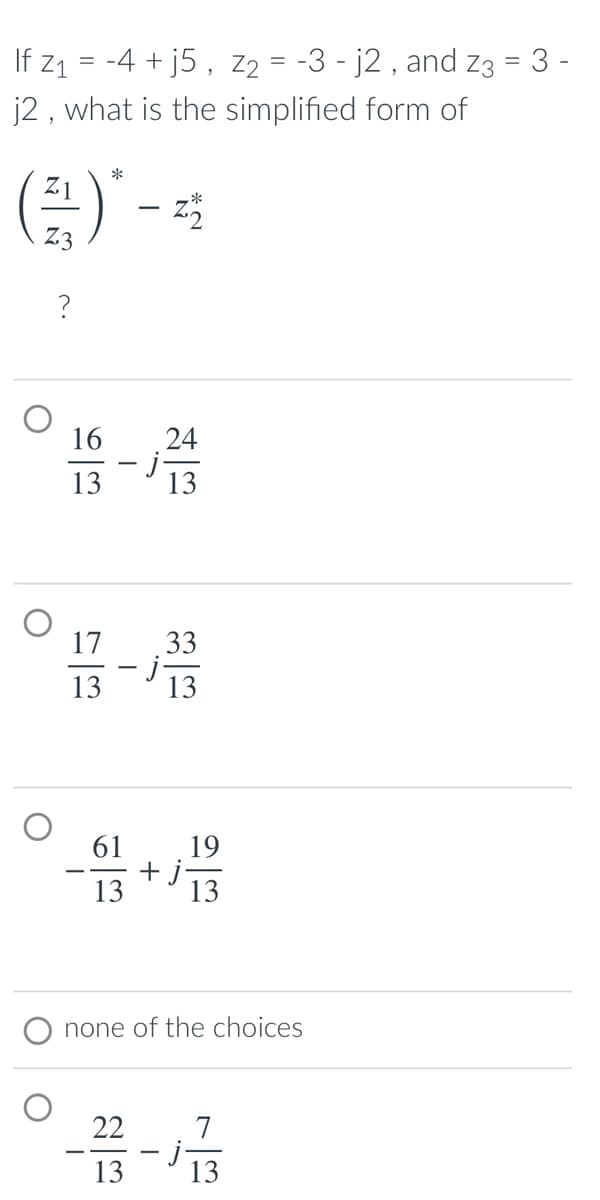 If z1 = -4 + j5 , Z2 = -3 - j2 , and Z3 = 3 -
j2 , what is the simplified form of
*
16
24
13
13
17
33
13
13
61
19
+ j-
13
13
none of the choices
22
7
13
13
