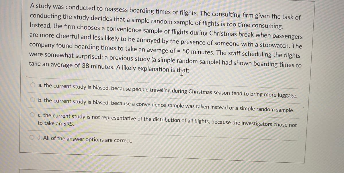 A study was conducted to reassess boarding times of flights. The consulting firm given the task of
conducting the study decides that a simple random sample of flights is too time consuming.
Instead, the firm chooses a convenience sample of flights during Christmas break when passengers
are more cheerful and less likely to be annoyed by the presence of someone with a stopwatch. The
company found boarding times to take an average of = 50 minutes. The staff scheduling the flights
were somewhat surprised; a previous study (a simple random sample) had shown boarding times to
take an average of 38 minutes. A likely explanation is that:
a. the current study is biased, because people traveling during Christmas šeason tend to bring more luggage.
O b. the current study is biased, because a convenience sample was taken instead of a simple random sample.
c. the current study is not representative of the distribution of all flights, because the investigators chose not
to take an SRS.
d. All of the answer options are correct.
