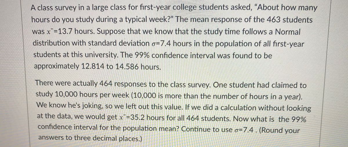 A class survey in a large class for first-year college students asked, "About how many
hours do you study during a typical week?" The mean response of the 463 students
was x =13.7 hours. Suppose that we know that the study time follows a Normal
distribution with standard deviation o=7.4 hours in the population of all first-year
students at this university. The 99% confidence interval was found to be
approximately 12.814 to 14.586 hours.
There were actually 464 responses to the class survey. One student had claimed to
study 10,000 hours per week (10,000 is more than the number of hours in a year).
We know he's joking, so we left out this value. If we did a calculation without looking
at the data, we would get x¯=35.2 hours for all 464 students. Now what is the 99%
confidence interval for the population mean? Continue to use o=7.4 (Round your
answers to three decimal places.)
