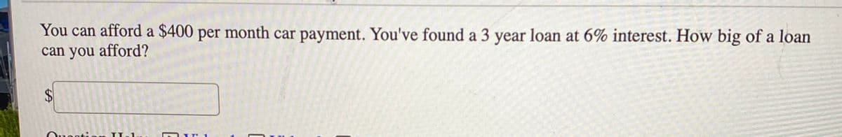 You can afford a $400 per month car payment. You've found a 3 year loan at 6% interest. How big of a loan
can you afford?
%24

