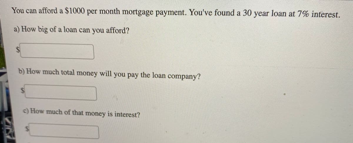 You can afford a $1000 per month mortgage payment. You've found a 30 year loan at 7% interest.
a) How big of a loan can you afford?
%24
b) How much total money will you pay the loan company?
c) How much of that money is interest?
%24
