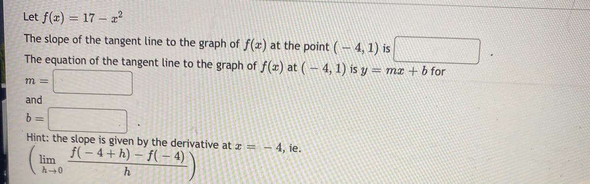 Let f(x) = 17 – a²
%3D
The slope of the tangent line to the graph of f(x) at the point ( – 4, 1) is
The equation of the tangent line to the graph of f(x) at ( – 4, 1) is y = mx + b for
and
b =
Hint: the slope is given by the derivative at x = – 4, ie.
f( – 4+ h) – f( – 4)
lim
