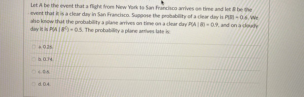 Let A be the event that a flight from New York to San Francisco arrives on time and let B be the
event that it is a clear day in San Francisco. Suppose the probability of a clear day is P(B) = 0.6. We
also know that the probability a plane arrives on time on a clear day P(A | B) = 0.9, and on a cloudy
day it is P(A| B) = 0.5. The probability a plane arrives late is:
%3D
a. 0.26.
O b. 0.74.
c. 0.6.
O d. 0.4.
