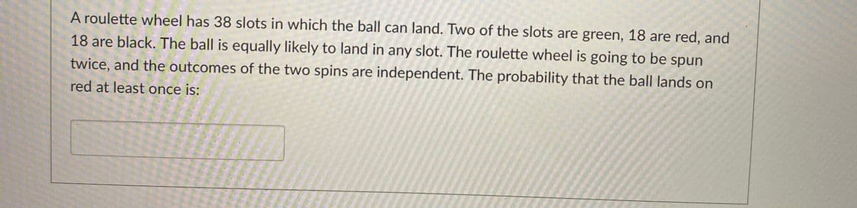 A roulette wheel has 38 slots in which the ball can land. Two of the slots are green, 18 are red, and
18 are black. The ball is equally likely to land in any slot. The roulette wheel is going to be spun
twice, and the outcomes of the two spins are independent. The probability that the ball lands on
red at least once is:
