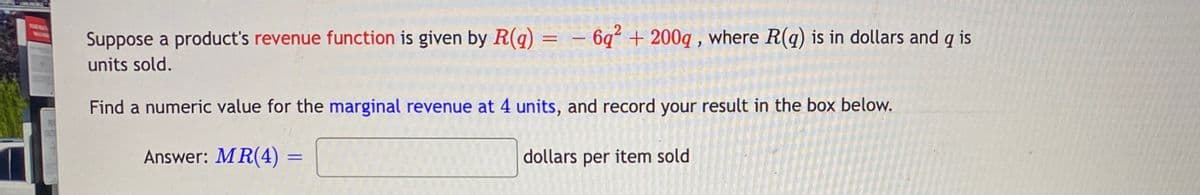 6q + 200q , where R(q) is in dollars and q is
Suppose a product's revenue function is given by R(q)
units sold.
NEIN
Find a numeric value for the marginal revenue at 4 units, and record your result in the box below.
Answer: MR(4) =
dollars per item sold
