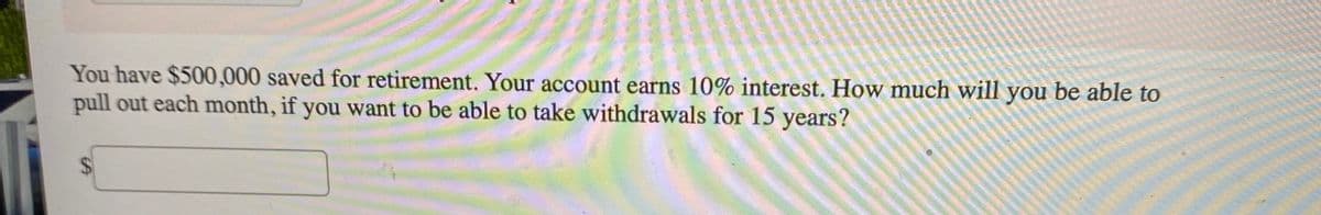 You have $500,000 saved for retirement. Your account earns 10% interest. How much will you be able to
pull out each month, if you want to be able to take withdrawals for 15 years?
