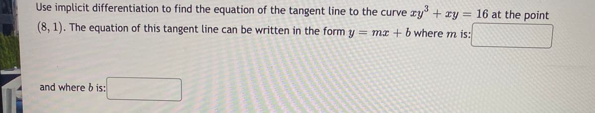 Use implicit differentiation to find the equation of the tangent line to the curve xy° + xy = 16 at the point
(8, 1). The equation of this tangent line can be written in the form y = mx + b where m is:
and where b is:
