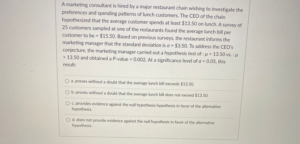A marketing consultant is hired by a major restaurant chain wishing to investigate the
preferences and spending patterns of lunch customers. The CEO of the chain
hypothesized that the average customer spends at least $13.50 on lunch. A survey of
25 customers sampled at one of the restaurants found the average lunch bill per
customer to be = $15.50. Based on previous surveys, the restaurant informs the
marketing manager that the standard deviation is o = $3.50. To address the CEO's
conjecture, the marketing manager carried out a hypothesis test of : µ = 13.50 vs. : µ
> 13.50 and obtained a P-value = 0.002. At a significance level of a = 0.05, this
result:
O a. proves without a doubt that the average lunch bill exceeds $13.50.
O b. proves without a doubt that the average lunch bill does not exceed $13.50.
O c. provides evidence against the null hypothesis hypothesis in favor of the alternative
hypothesis.
O d. does not provide evidence against the null hypothesis in favor of the alternative
hypothesis.
