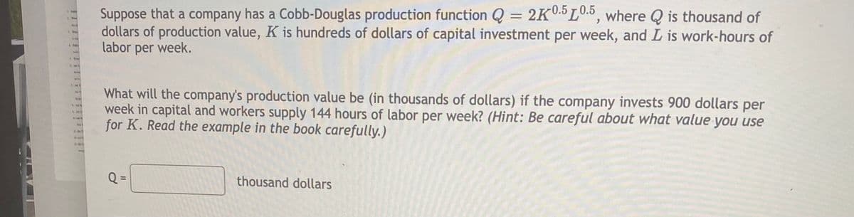 Suppose that a company has a Cobb-Douglas production function Q = 2K0.5 L0.5, where Q is thousand of
dollars of production value, K is hundreds of dollars of capital investment per week, and L is work-hours of
labor per week.
le
What will the company's production value be (in thousands of dollars) if the company invests 900 dollars per
week in capital and workers supply 144 hours of labor per week? (Hint: Be careful about what value you use
for K. Read the example in the book carefully.)
thousand dollars
