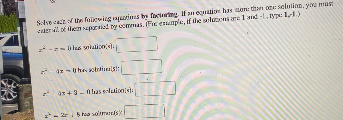 Solve each of the following equations by factoring. If an equation has more than one solution, you must
enter all of them separated by commas. (For example, if the solutions are 1 and -1, type 1,-1.)
x² – x = 0 has solution(s):
%3D
x2 – 4x =
0 has solution(s):
%3D
x2 – 4x + 3 = 0 has solution(s):
%3D
x² = 2x + 8 has solution(s):
%3D
