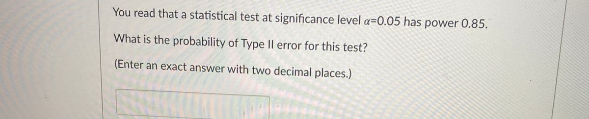 You read that a statistical test at significance level a=0.05 has power 0.85.
What is the probability of Type Il error for this test?
(Enter an exact answer with two decimal places.)
