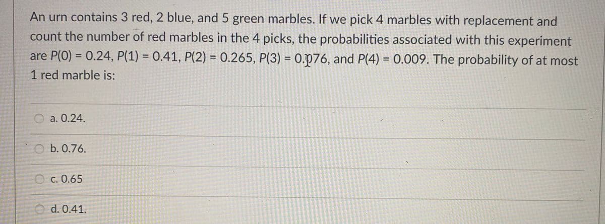 An urn contains 3 red, 2 blue, and 5 green marbles. If we pick 4 marbles with replacement and
count the number of red marbles in the 4 picks, the probabilities associated with this experiment
are P(0) = 0.24, P(1) = 0.41, P(2) = 0.265, P(3) = 0.p76, and P(4) = 0.009. The probability of at most
%3D
%3D
%3D
%3D
1 red marble is:
a. 0.24.
b. 0.76.
O c. 0.65
d. 0.41.
