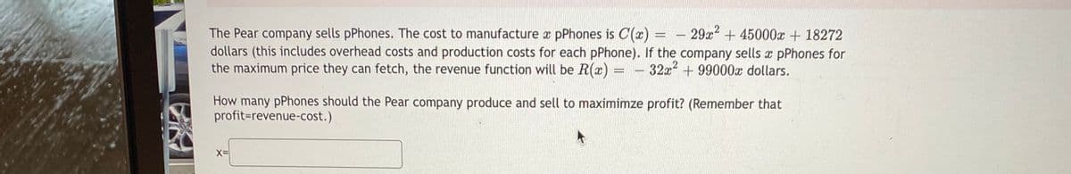 29x2 + 45000x + 18272
The Pear company sells pPhones. The cost to manufacture a pPhones is C(x) =
dollars (this includes overhead costs and production costs for each pPhone). If the company sells x pPhones for
the maximum price they can fetch, the revenue function will be R(x) = -
32x + 99000x dollars.
How many pPhones should the Pear company produce and sell to maximimze profit? (Remember that
profit=revenue-cost.)
X=
