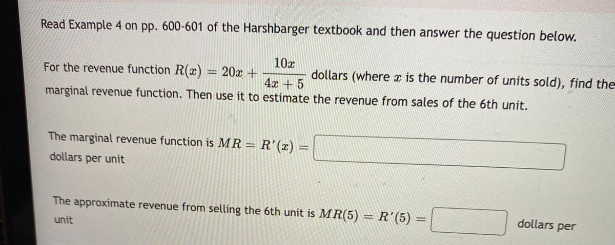 Read Example 4 on pp. 600-601 of the Harshbarger textbook and then answer the question below.
10x
For the revenue function R(x) = 20x +
dollars (where x is the number of units sold), find the
4x + 5
marginal revenue function. Then use it to estimate the revenue from sales of the 6th unit.
The marginal revenue function is MR = R'(x) =
dollars per unit
The approximate revenue from selling the 6th unit is MR(5) = R'(5) =
dollars per
%3D
unit
