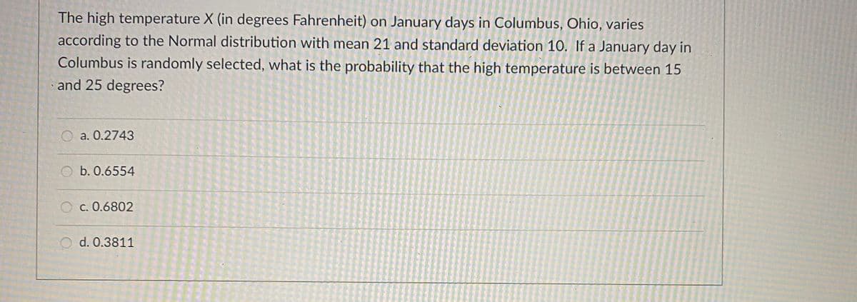 The high temperature X (in degrees Fahrenheit) on January days in Columbus, Ohio, varies
according to the Normal distribution with mean 21 and standard deviation 10. If a January day in
Columbus is randomly selected, what is the probability that the high temperature is between 15
and 25 degrees?
O a. 0.2743
O b. 0.6554
c. 0.6802
O d. 0.3811
