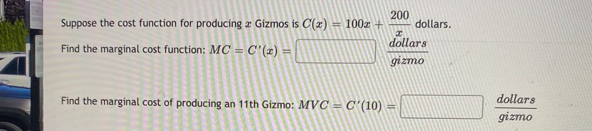 Suppose the cost function for producing a Gizmos is C(x) = 100x +
200
dollars.
dollars
Find the marginal cost function: MC = C'(x) =
%3D
gizmo
Find the marginal cost of producing an 11th Gizmo: MVC = C'(10) =
dollars
gizmo
